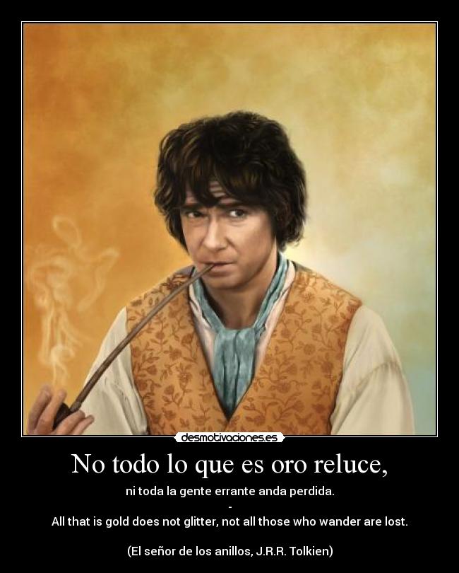 No todo lo que es oro reluce, - ni toda la gente errante anda perdida.
-
All that is gold does not glitter, not all those who wander are lost.
(El señor de los anillos, J.R.R. Tolkien)