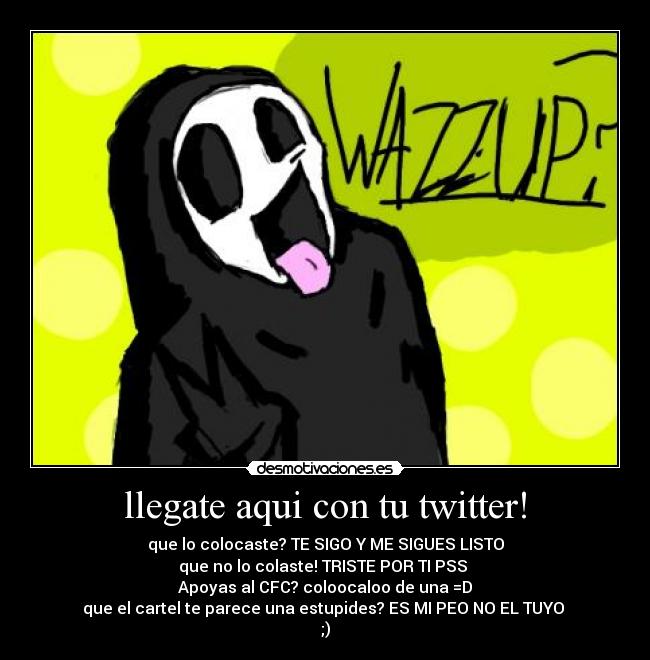 llegate aqui con tu twitter! - que lo colocaste? TE SIGO Y ME SIGUES LISTO
que no lo colaste! TRISTE POR TI PSS
Apoyas al CFC? coloocaloo de una =D
que el cartel te parece una estupides? ES MI PEO NO EL TUYO
;)