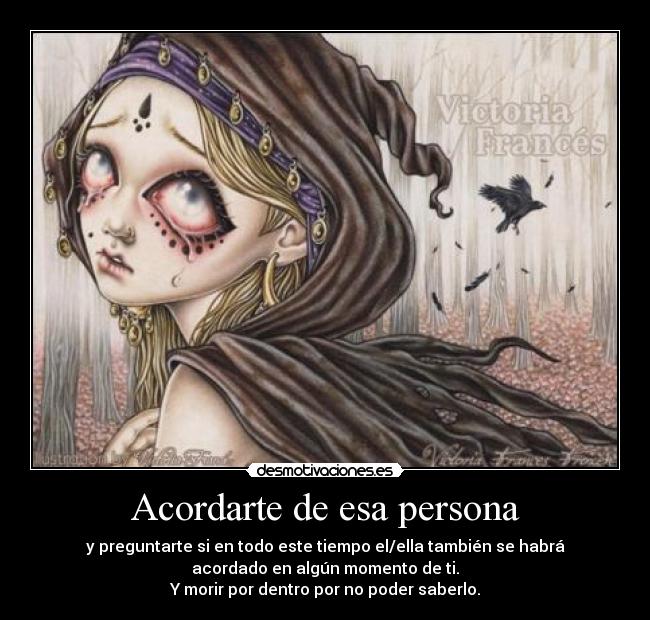 Acordarte de esa persona - y preguntarte si en todo este tiempo el/ella también se habrá
acordado en algún momento de ti.
Y morir por dentro por no poder saberlo.