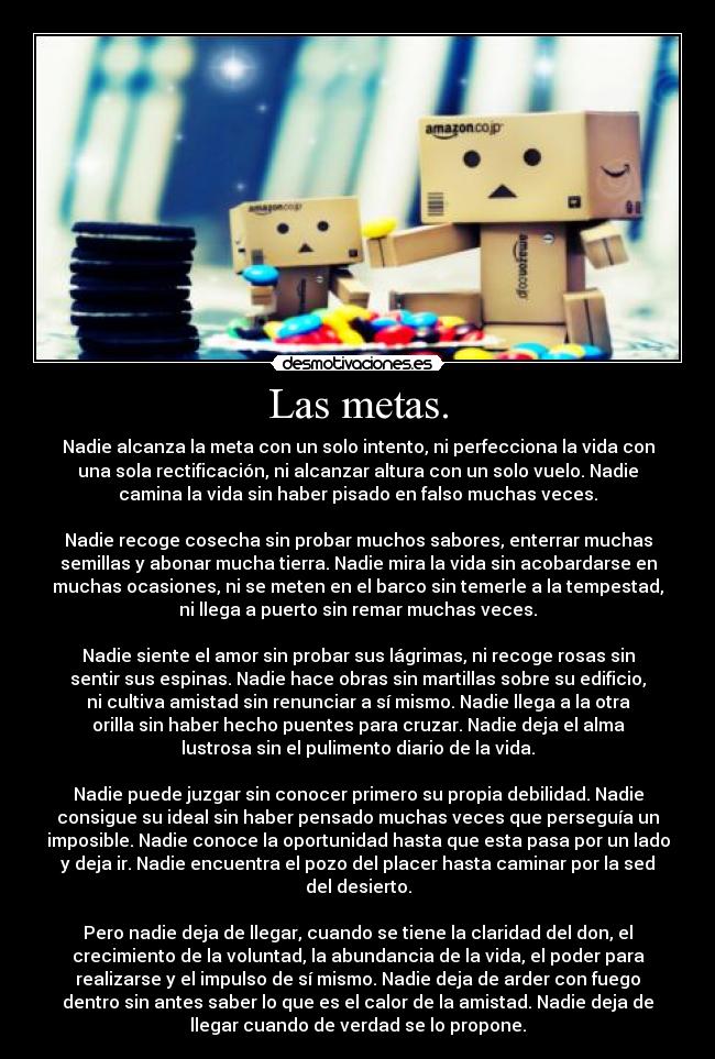 Las metas. - Nadie alcanza la meta con un solo intento, ni perfecciona la vida con
una sola rectificación, ni alcanzar altura con un solo vuelo. Nadie
camina la vida sin haber pisado en falso muchas veces.
Nadie recoge cosecha sin probar muchos sabores, enterrar muchas
semillas y abonar mucha tierra. Nadie mira la vida sin acobardarse en
muchas ocasiones, ni se meten en el barco sin temerle a la tempestad,
ni llega a puerto sin remar muchas veces.
Nadie siente el amor sin probar sus lágrimas, ni recoge rosas sin
sentir sus espinas. Nadie hace obras sin martillas sobre su edificio,
ni cultiva amistad sin renunciar a sí mismo. Nadie llega a la otra
orilla sin haber hecho puentes para cruzar. Nadie deja el alma
lustrosa sin el pulimento diario de la vida.
Nadie puede juzgar sin conocer primero su propia debilidad. Nadie
consigue su ideal sin haber pensado muchas veces que perseguía un
imposible. Nadie conoce la oportunidad hasta que esta pasa por un lado
y deja ir. Nadie encuentra el pozo del placer hasta caminar por la sed
del desierto.
Pero nadie deja de llegar, cuando se tiene la claridad del don, el
crecimiento de la voluntad, la abundancia de la vida, el poder para
realizarse y el impulso de sí mismo. Nadie deja de arder con fuego
dentro sin antes saber lo que es el calor de la amistad. Nadie deja de
llegar cuando de verdad se lo propone.