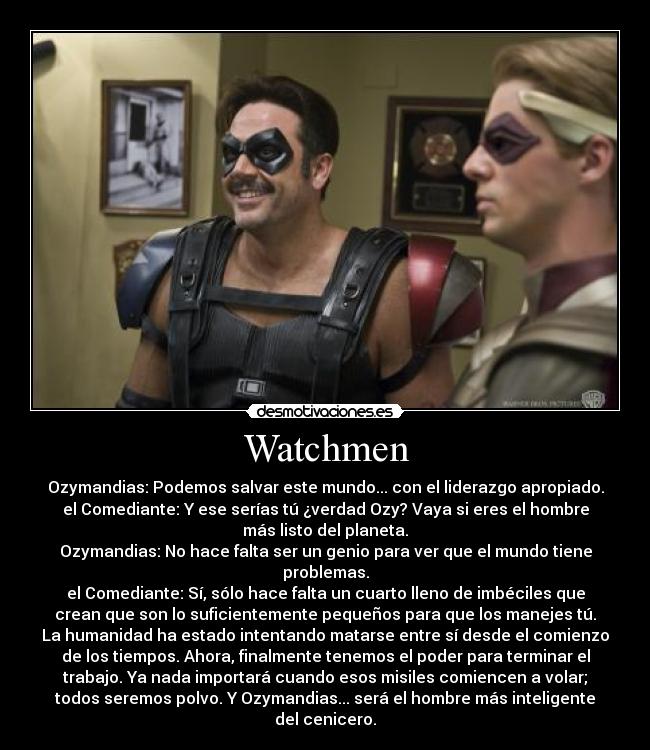 Watchmen - Ozymandias: Podemos salvar este mundo... con el liderazgo apropiado.
el Comediante: Y ese serías tú ¿verdad Ozy? Vaya si eres el hombre
más listo del planeta.
Ozymandias: No hace falta ser un genio para ver que el mundo tiene
problemas.
el Comediante: Sí, sólo hace falta un cuarto lleno de imbéciles que
crean que son lo suficientemente pequeños para que los manejes tú.
La humanidad ha estado intentando matarse entre sí desde el comienzo
de los tiempos. Ahora, finalmente tenemos el poder para terminar el
trabajo. Ya nada importará cuando esos misiles comiencen a volar;
todos seremos polvo. Y Ozymandias... será el hombre más inteligente
del cenicero.