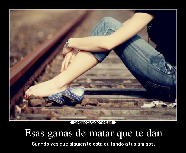 Esas ganas de matar que te dan - Cuando ves que alguien te esta quitando a tus amigos.