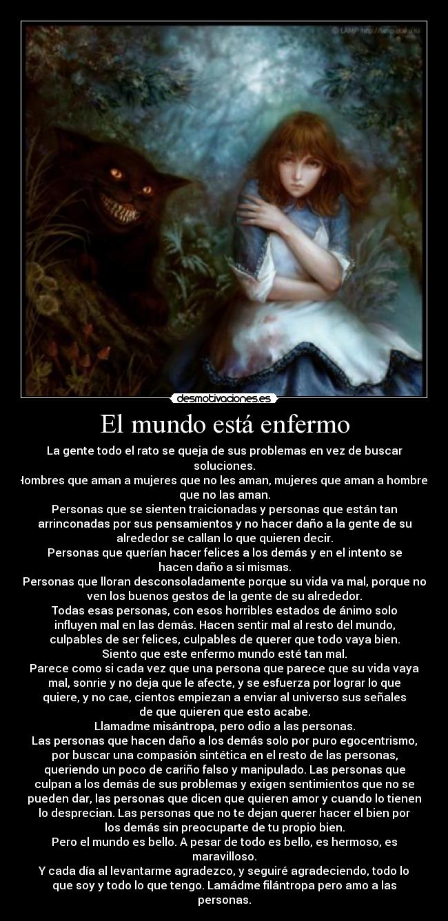 El mundo está enfermo - La gente todo el rato se queja de sus problemas en vez de buscar
soluciones.
Hombres que aman a mujeres que no les aman, mujeres que aman a hombres
que no las aman.
Personas que se sienten traicionadas y personas que están tan
arrinconadas por sus pensamientos y no hacer daño a la gente de su
alrededor se callan lo que quieren decir.
Personas que querían hacer felices a los demás y en el intento se
hacen daño a si mismas.
Personas que lloran desconsoladamente porque su vida va mal, porque no
ven los buenos gestos de la gente de su alrededor.
Todas esas personas, con esos horribles estados de ánimo solo
influyen mal en las demás. Hacen sentir mal al resto del mundo,
culpables de ser felices, culpables de querer que todo vaya bien.
Siento que este enfermo mundo esté tan mal.
Parece como si cada vez que una persona que parece que su vida vaya
mal, sonrie y no deja que le afecte, y se esfuerza por lograr lo que
quiere, y no cae, cientos empiezan a enviar al universo sus señales
de que quieren que esto acabe.
Llamadme misántropa, pero odio a las personas.
Las personas que hacen daño a los demás solo por puro egocentrismo,
por buscar una compasión sintética en el resto de las personas,
queriendo un poco de cariño falso y manipulado. Las personas que
culpan a los demás de sus problemas y exigen sentimientos que no se
pueden dar, las personas que dicen que quieren amor y cuando lo tienen
lo desprecian. Las personas que no te dejan querer hacer el bien por
los demás sin preocuparte de tu propio bien.
Pero el mundo es bello. A pesar de todo es bello, es hermoso, es
maravilloso.
Y cada día al levantarme agradezco, y seguiré agradeciendo, todo lo
que soy y todo lo que tengo. Lamádme filántropa pero amo a las
personas.