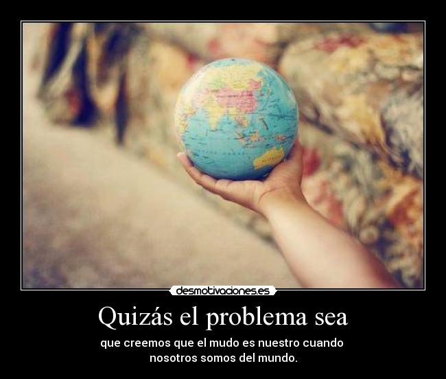 Quizás el problema sea - que creemos que el mudo es nuestro cuando
nosotros somos del mundo.