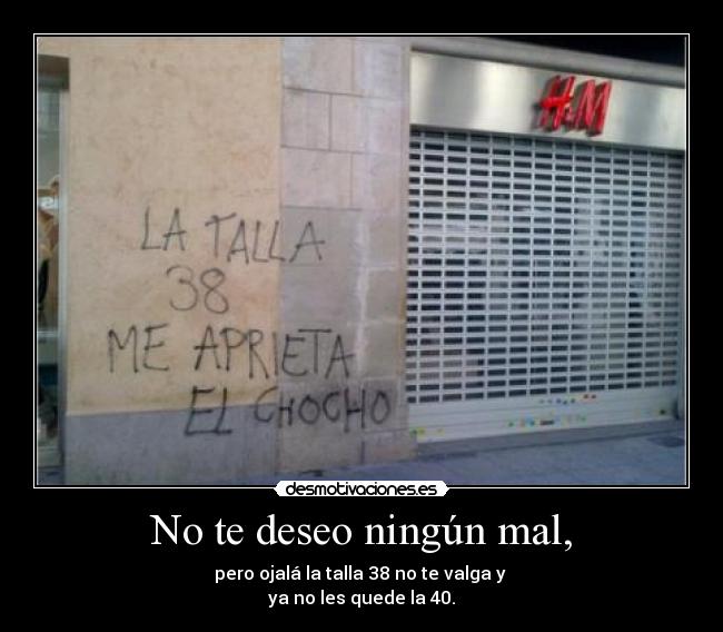No te deseo ningún mal, - pero ojalá la talla 38 no te valga y 
ya no les quede la 40.