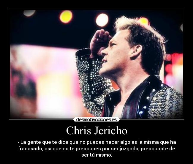 Chris Jericho - - La gente que te dice que no puedes hacer algo es la misma que ha
fracasado, así que no te preocupes por ser juzgado, preocúpate de
ser tú mismo.