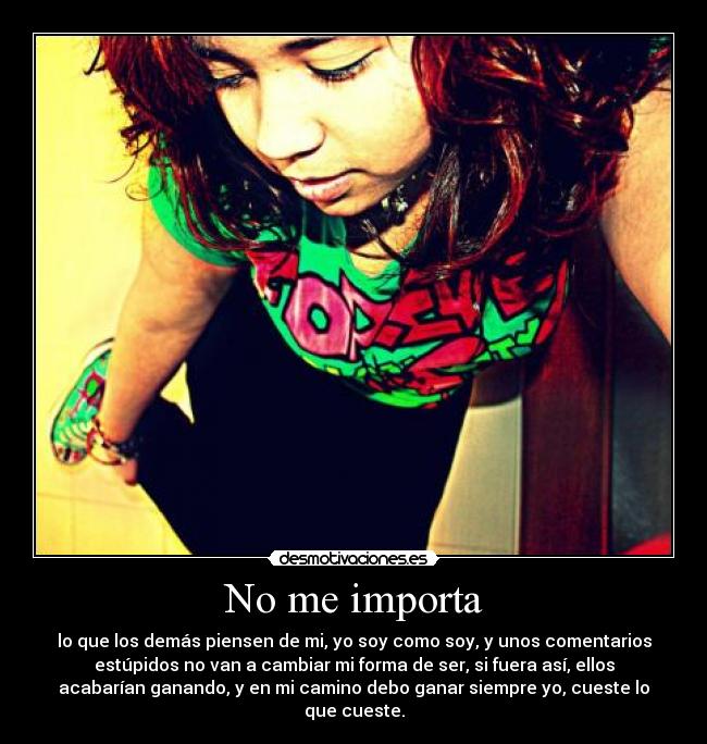 No me importa - lo que los demás piensen de mi, yo soy como soy, y unos comentarios
estúpidos no van a cambiar mi forma de ser, si fuera así, ellos
acabarían ganando, y en mi camino debo ganar siempre yo, cueste lo
que cueste.