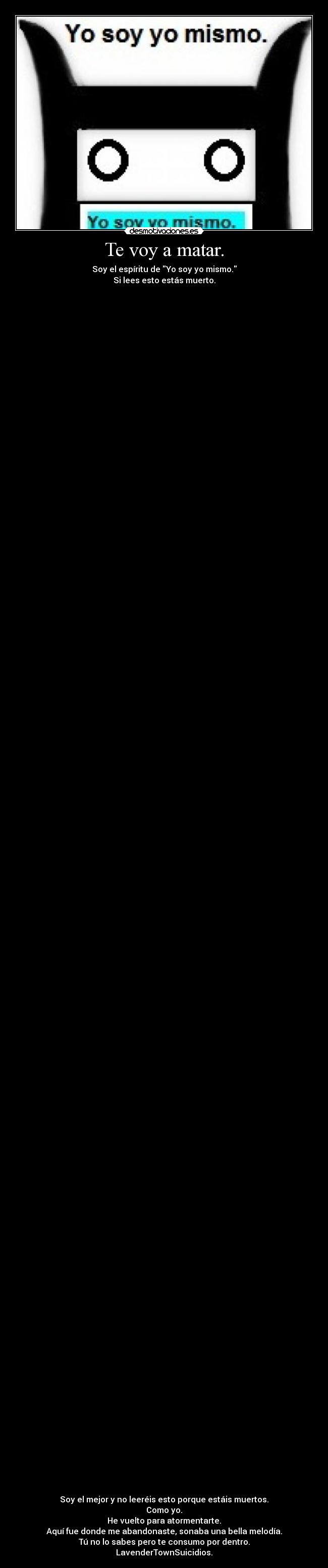 Te voy a matar. - Soy el espíritu de Yo soy yo mismo.
Si lees esto estás muerto.
 
  

 
 
 
 
 
 
 
 

 
 
 
 
 
 
 

 
 
 
 
 

 
 
 
 
 
 
 
 

 
 
 
 
 
 
 
 
 
 
 
 
 
 
 
 
 
 
 
 
 
 
 

 
 
 
 
 
 

 
 
 
 
 
 
 

 
 
 
 
 

 
 
 
 
 

 
 
 
 
 
 

 
 
 
 
 

 
 
 
 
 
 
 
 

 
 
 
 

 
Soy el mejor y no leeréis esto porque estáis muertos.
Como yo.
He vuelto para atormentarte.
Aquí fue donde me abandonaste, sonaba una bella melodía.
Tú no lo sabes pero te consumo por dentro.
LavenderTownSuicidios.
