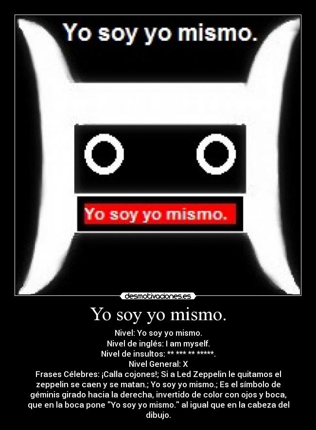 Yo soy yo mismo. - Nivel: Yo soy yo mismo.
Nivel de inglés: I am myself.
Nivel de insultos: ** *** ** *****.
Nivel General: X
Frases Célebres: ¡Calla cojones!; Si a Led Zeppelin le quitamos el
zeppelin se caen y se matan.; Yo soy yo mismo.; Es el símbolo de
géminis girado hacia la derecha, invertido de color con ojos y boca,
que en la boca pone Yo soy yo mismo. al igual que en la cabeza del
dibujo.