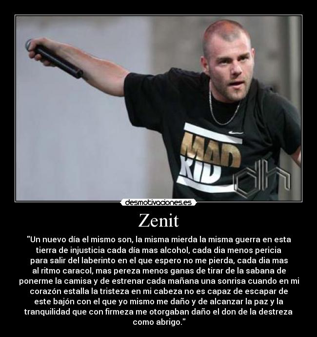 Zenit - Un nuevo día el mismo son, la misma mierda la misma guerra en esta
tierra de injusticia cada día mas alcohol, cada dia menos pericia
para salir del laberinto en el que espero no me pierda, cada dia mas
al ritmo caracol, mas pereza menos ganas de tirar de la sabana de
ponerme la camisa y de estrenar cada mañana una sonrisa cuando en mi
corazón estalla la tristeza en mi cabeza no es capaz de escapar de
este bajón con el que yo mismo me daño y de alcanzar la paz y la
tranquilidad que con firmeza me otorgaban daño el don de la destreza
como abrigo.