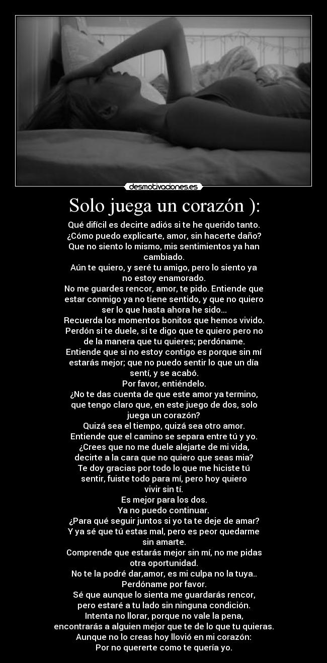 Solo juega un corazón ): - Qué difícil es decirte adiós si te he querido tanto.
¿Cómo puedo explicarte, amor, sin hacerte daño?
Que no siento lo mismo, mis sentimientos ya han
cambiado.
Aún te quiero, y seré tu amigo, pero lo siento ya
no estoy enamorado.
No me guardes rencor, amor, te pido. Entiende que
estar conmigo ya no tiene sentido, y que no quiero
ser lo que hasta ahora he sido...
Recuerda los momentos bonitos que hemos vivido.
Perdón si te duele, si te digo que te quiero pero no
de la manera que tu quieres; perdóname.
Entiende que si no estoy contigo es porque sin mí
estarás mejor; que no puedo sentir lo que un día
sentí, y se acabó.
Por favor, entiéndelo.
¿No te das cuenta de que este amor ya termino,
que tengo claro que, en este juego de dos, solo
juega un corazón?
Quizá sea el tiempo, quizá sea otro amor.
Entiende que el camino se separa entre tú y yo.
¿Crees que no me duele alejarte de mi vida,
decirte a la cara que no quiero que seas mia?
Te doy gracias por todo lo que me hiciste tú
sentir, fuiste todo para mí, pero hoy quiero
vivir sin tí.
Es mejor para los dos.
Ya no puedo continuar.
¿Para qué seguir juntos si yo ta te deje de amar?
Y ya sé que tú estas mal, pero es peor quedarme
sin amarte.
Comprende que estarás mejor sin mí, no me pidas
otra oportunidad.
No te la podré dar,amor, es mi culpa no la tuya..
Perdóname por favor.
Sé que aunque lo sienta me guardarás rencor,
pero estaré a tu lado sin ninguna condición.
Intenta no llorar, porque no vale la pena,
encontrarás a alguien mejor que te de lo que tu quieras.
Aunque no lo creas hoy llovió en mi corazón:
Por no quererte como te quería yo.