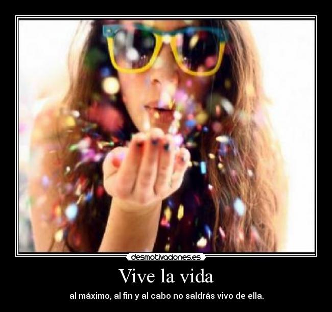 Vive la vida - al máximo, al fin y al cabo no saldrás vivo de ella.