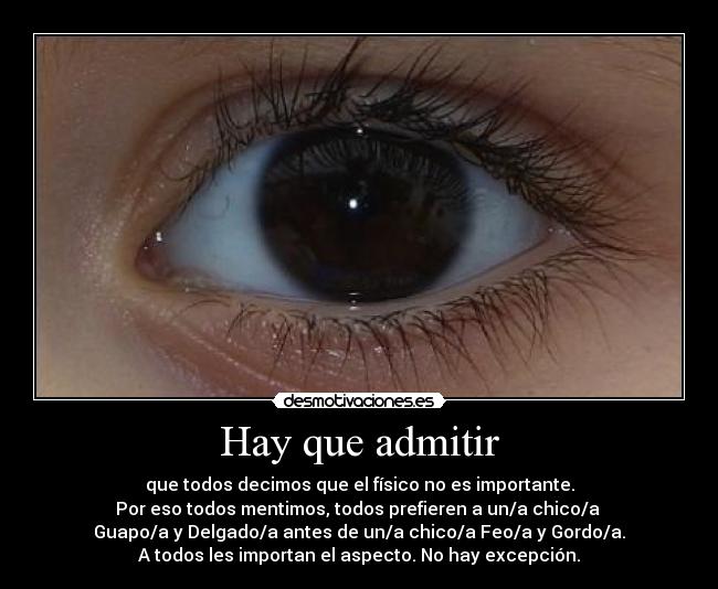 Hay que admitir - que todos decimos que el físico no es importante.
Por eso todos mentimos, todos prefieren a un/a chico/a 
Guapo/a y Delgado/a antes de un/a chico/a Feo/a y Gordo/a.
A todos les importan el aspecto. No hay excepción.