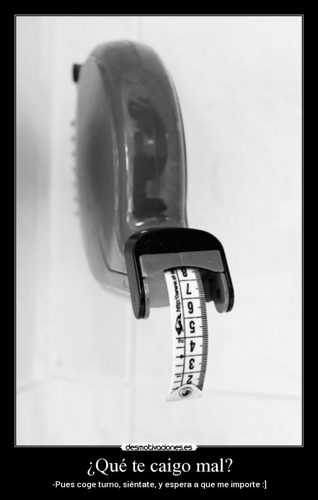 ¿Qué te caigo mal? - -Pues coge turno, siéntate, y espera a que me importe :]