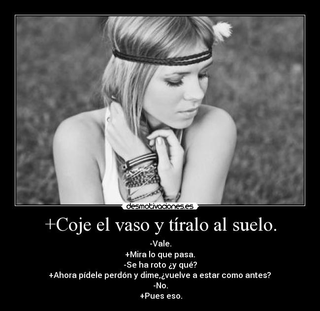+Coje el vaso y tíralo al suelo. - -Vale.
 +Mira lo que pasa. 
-Se ha roto ¿y qué?
 +Ahora pídele perdón y dime,¿vuelve a estar como antes? 
-No.
 +Pues eso.