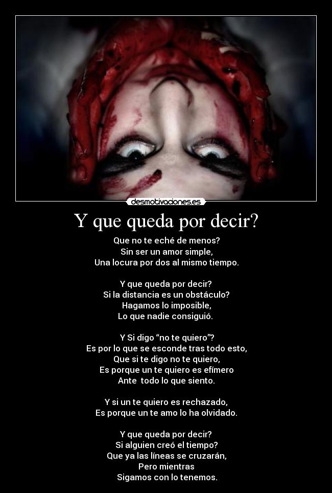 Y que queda por decir? - Que no te eché de menos?
Sin ser un amor simple,
Una locura por dos al mismo tiempo.

Y que queda por decir?
Si la distancia es un obstáculo?
Hagamos lo imposible,
Lo que nadie consiguió. 

 Y Si digo “no te quiero”?
Es por lo que se esconde tras todo esto,
Que si te digo no te quiero,
Es porque un te quiero es efímero
Ante  todo lo que siento.

Y si un te quiero es rechazado,
Es porque un te amo lo ha olvidado.

Y que queda por decir?
Si alguien creó el tiempo?
Que ya las líneas se cruzarán,
Pero mientras
 Sigamos con lo tenemos.