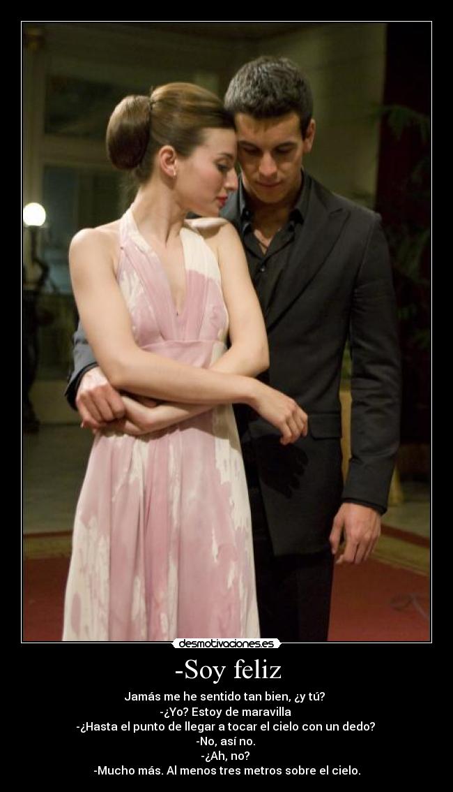 -Soy feliz - Jamás me he sentido tan bien, ¿y tú?
-¿Yo? Estoy de maravilla
-¿Hasta el punto de llegar a tocar el cielo con un dedo?
-No, así no.
-¿Ah, no?
-Mucho más. Al menos tres metros sobre el cielo.