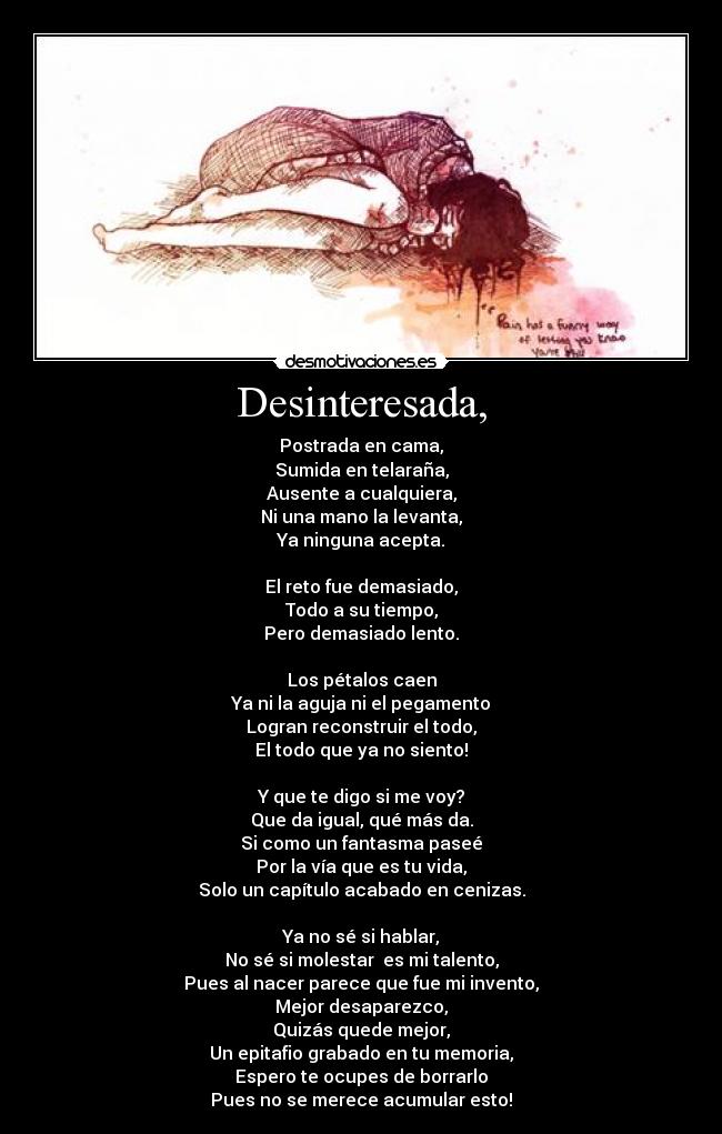 Desinteresada, - Postrada en cama,
Sumida en telaraña,
Ausente a cualquiera,
Ni una mano la levanta,
Ya ninguna acepta.
El reto fue demasiado,
Todo a su tiempo,
Pero demasiado lento.
Los pétalos caen
Ya ni la aguja ni el pegamento
Logran reconstruir el todo,
El todo que ya no siento!
Y que te digo si me voy?
Que da igual, qué más da.
Si como un fantasma paseé
Por la vía que es tu vida,
Solo un capítulo acabado en cenizas.
Ya no sé si hablar,
No sé si molestar es mi talento,
Pues al nacer parece que fue mi invento,
Mejor desaparezco,
Quizás quede mejor,
Un epitafio grabado en tu memoria,
Espero te ocupes de borrarlo
Pues no se merece acumular esto!