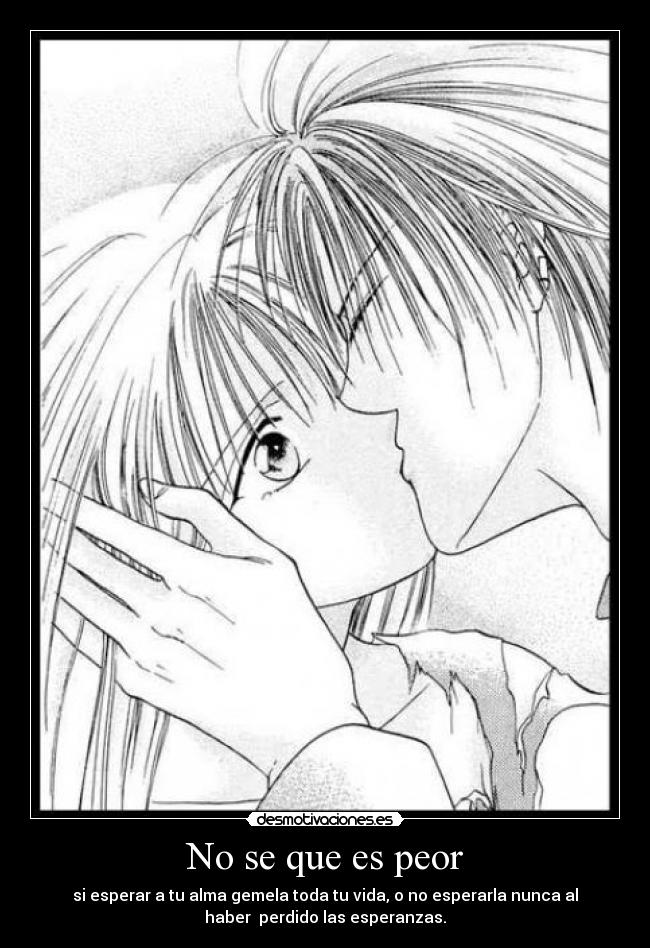 No se que es peor - si esperar a tu alma gemela toda tu vida, o no esperarla nunca al
haber  perdido las esperanzas.