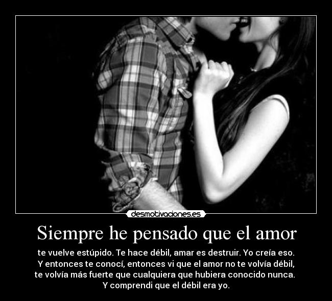 Siempre he pensado que el amor - te vuelve estúpido. Te hace débil, amar es destruir. Yo creía eso.
Y entonces te conocí, entonces vi que el amor no te volvía débil,
te volvía más fuerte que cualquiera que hubiera conocido nunca.
Y comprendi que el débil era yo.