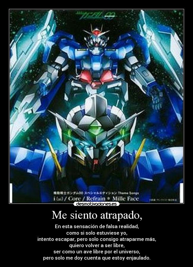 Me siento atrapado, - En esta sensación de falsa realidad,
como si solo estuviese yo,
intento escapar, pero solo consigo atraparme más,
quiero volver a ser libre,
ser como un ave libre por el universo,
pero solo me doy cuenta que estoy enjaulado.