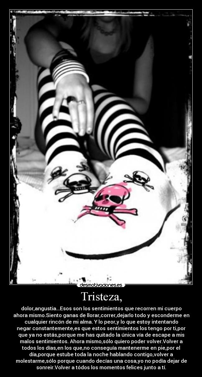 Tristeza, - dolor,angustia...Esos son los sentimientos que recorren mi cuerpo
ahora mismo.Siento ganas de llorar,correr,dejarlo todo y esconderme en
cualquier rincón de mi alma. Y lo peor,y lo que estoy intentando
negar constantemente,es que estos sentimientos los tengo por ti,por
que ya no estás,porque me has quitado la única vía de escape a mis
malos sentimientos. Ahora mismo,sólo quiero poder volver.Volver a
todos los días,en los que,no conseguía mantenerme en pie,por el
día,porque estube toda la noche hablando contigo,volver a
molestarme,sólo porque cuando decías una cosa,yo no podía dejar de
sonreir.Volver a tódos los momentos felices junto a tí.