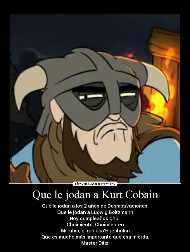 Que le jodan a Kurt Cobain - Que le jodan a los 2 años de Desmotivaciones.
Que le jodan a Ludwig Boltzmann
Hoy cumpleaños Chui.
Chuimiento, Chuimienten
Mi rubio, el rubiakoH reshulon
Que es mucho más importante que esa mierda.
Master Ditix.