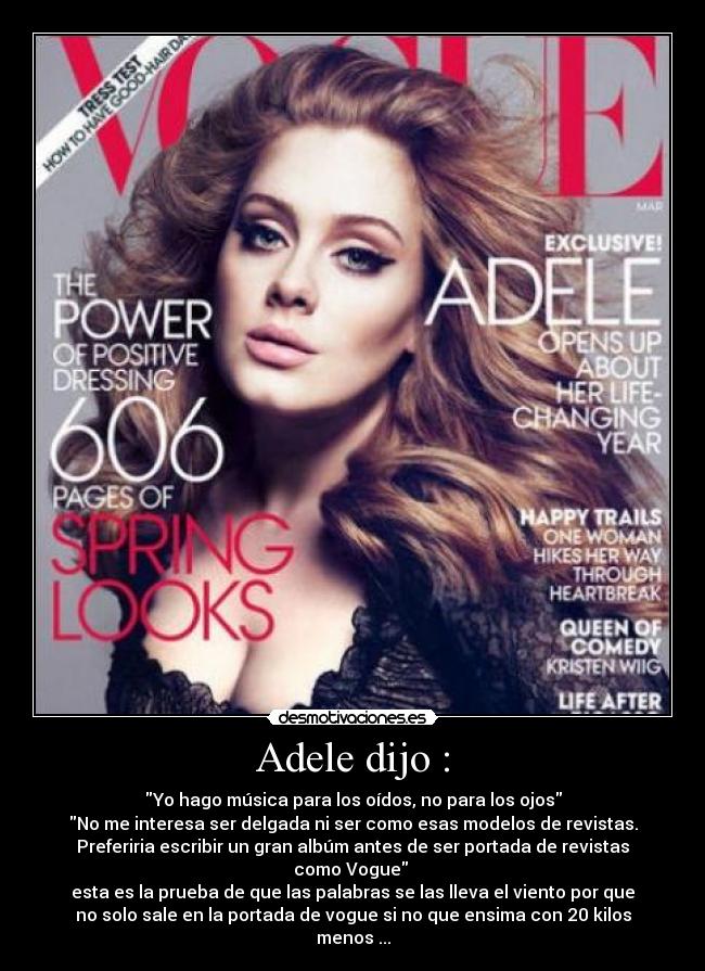 Adele dijo : - Yo hago música para los oídos, no para los ojos
No me interesa ser delgada ni ser como esas modelos de revistas.
Preferiria escribir un gran albúm antes de ser portada de revistas
como Vogue 
esta es la prueba de que las palabras se las lleva el viento por que
no solo sale en la portada de vogue si no que ensima con 20 kilos
menos ...
