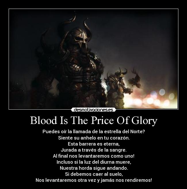 Blood Is The Price Of Glory - Puedes oír la llamada de la estrella del Norte?
Siente su anhelo en tu corazón.
Esta barrera es eterna,
Jurada a través de la sangre.
Al final nos levantaremos como uno!
Incluso si la luz del diurna muere,
Nuestra horda sigue andando.
Si debemos caer al suelo,
Nos levantaremos otra vez y jamás nos rendiremos!