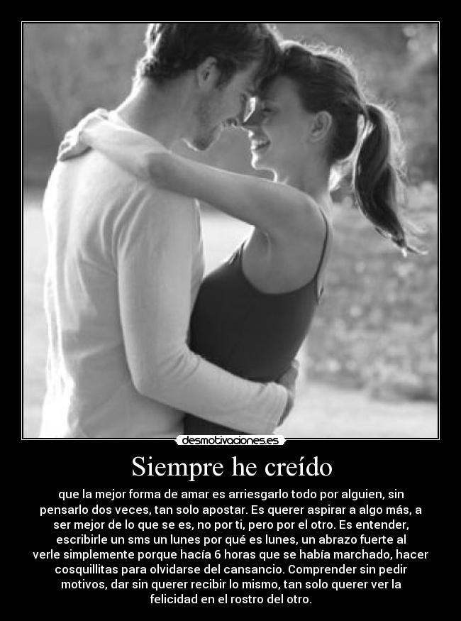 Siempre he creído - que la mejor forma de amar es arriesgarlo todo por alguien, sin
pensarlo dos veces, tan solo apostar. Es querer aspirar a algo más, a
ser mejor de lo que se es, no por ti, pero por el otro. Es entender,
escribirle un sms un lunes por qué es lunes, un abrazo fuerte al
verle simplemente porque hacía 6 horas que se había marchado, hacer
cosquillitas para olvidarse del cansancio. Comprender sin pedir
motivos, dar sin querer recibir lo mismo, tan solo querer ver la
felicidad en el rostro del otro.