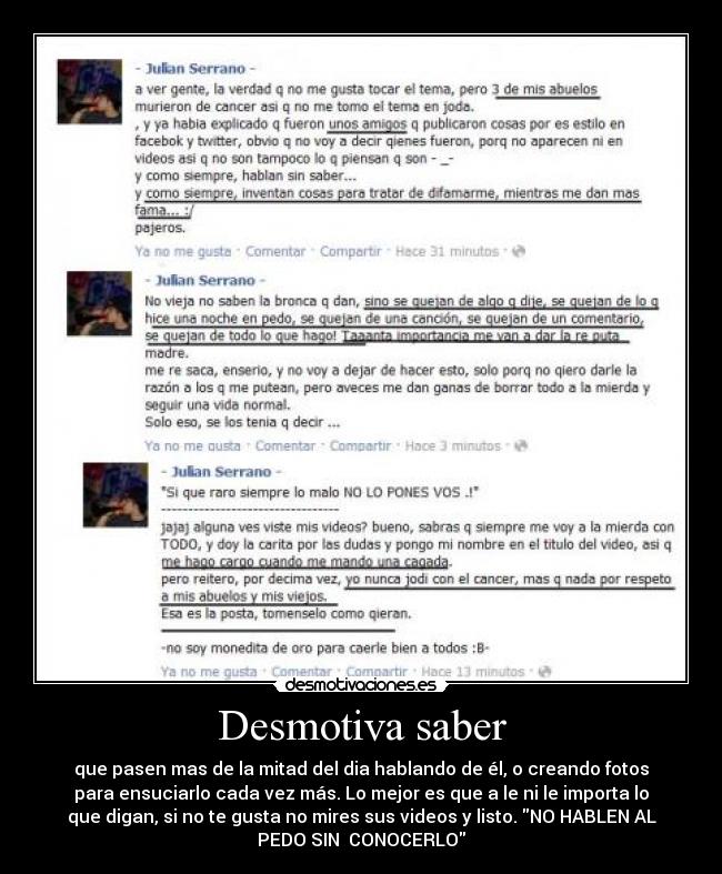 Desmotiva saber - que pasen mas de la mitad del dia hablando de él, o creando fotos
para ensuciarlo cada vez más. Lo mejor es que a le ni le importa lo
que digan, si no te gusta no mires sus videos y listo. NO HABLEN AL
PEDO SIN CONOCERLO