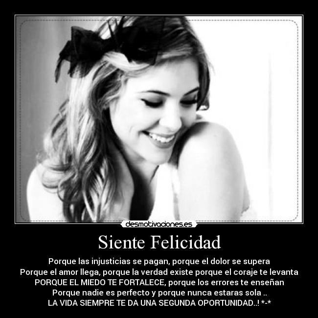 Siente Felicidad - Porque las injusticias se pagan, porque el dolor se supera
Porque el amor llega, porque la verdad existe porque el coraje te levanta
PORQUE EL MIEDO TE FORTALECE, porque los errores te enseñan
Porque nadie es perfecto y porque nunca estaras sola ..
LA VIDA SIEMPRE TE DA UNA SEGUNDA OPORTUNIDAD..! *-*