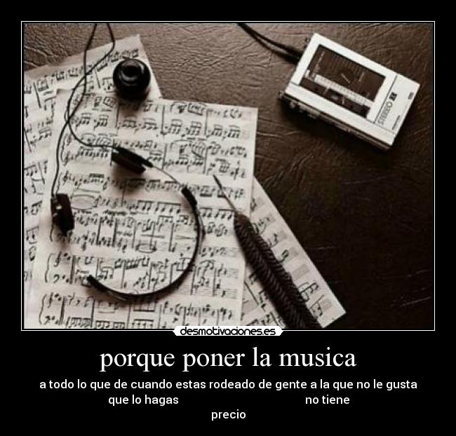 porque poner la musica - a todo lo que de cuando estas rodeado de gente a la que no le gusta
que lo hagas no tiene
precio