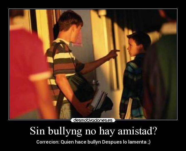 Sin bullyng no hay amistad? - Correcion: Quien hace bullyn Despues lo lamenta ;)