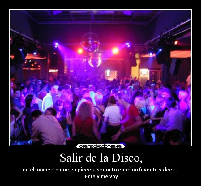 Salir de la Disco, - en el momento que empiece a sonar tu canción favorita y decir :
Esta y me voy