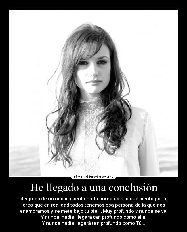 He llegado a una conclusión - después de un año sin sentir nada parecido a lo que siento por tí,
creo que en realidad todos tenemos esa persona de la que nos
enamoramos y se mete bajo tu piel... Muy profundo y nunca se va.
Y nunca, nadie, llegará tan profundo como ella.
Y nunca nadie llegará tan profundo como Tú...