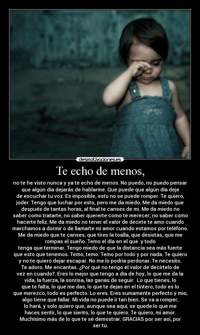 Te echo de menos, - no te he visto nunca y ya te echo de menos. No puedo, no puedo pensar
que algún día dejarás de hablarme. Que puede que algún día deje
de escuchar tu voz. Es imposible, esto no se puede romper. Te quiero,
joder. Tengo que luchar por esto, pero me da miedo. Me da miedo que
después de tantas horas, al final te canses de mi. Me da miedo no
saber como tratarte, no saber quererte como te merecer, no saber como
hacerte feliz. Me da miedo no tener el valor de decirte te amo cuando
marchamos a dormir o de llamarte mi amor cuando estamos por teléfono.
Me da miedo que te canses, que tires la toalla, que desistas, que me
rompas el sueño. Temo el día en el que  y todo
tenga que terminar. Tengo miedo de que la distancia sea más fuerte
que esto que tenemos. Temo, temo. Temo por todo y por nada. Te quiero
y no te quiero dejar escapar. No me lo podría perdonar. Te necesito.
Te adoro. Me encantas. ¿Por qué no tengo el valor de decírtelo de
vez en cuando?. Eres lo mejor que tengo a día de hoy, lo que me da la
vida, la fuerza, la sonrisa, las ganas de seguir.  Lo que tienes, lo
que te falta, lo que me das, lo que te dejas en el tintero, todo es lo
que merezco, todo es perfecto. Lo eres. Eres sumamente perfecto y mio,
algo tiene que fallar. Mi vida no puede ir tan bien. Se va a romper,
lo hará, y solo quiero que, aunque sea aquí, se quede lo que me
haces sentir, lo que siento, lo que te quiero. Te quiero, mi amor.
Muchísimo más de lo que te sé demostrar. GRACIAS por ser así, por
ser tú.