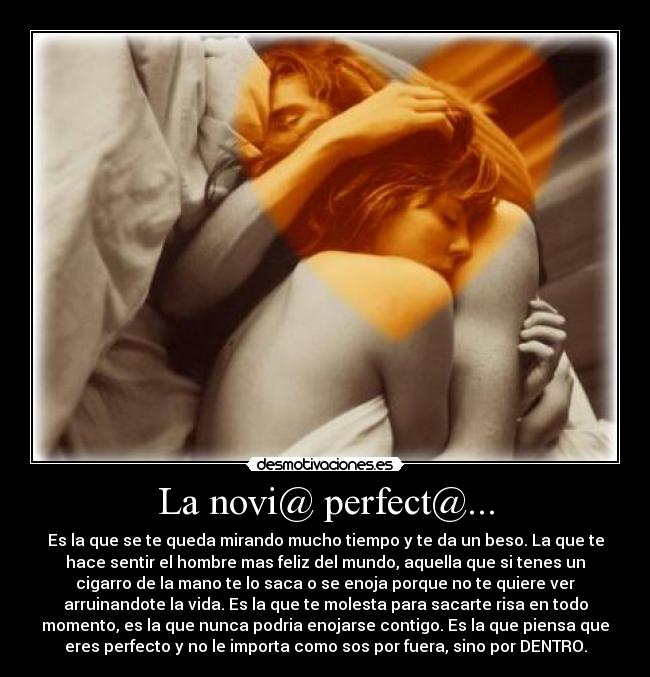 La novi@ perfect@... - Es la que se te queda mirando mucho tiempo y te da un beso. La que te
hace sentir el hombre mas feliz del mundo, aquella que si tenes un
cigarro de la mano te lo saca o se enoja porque no te quiere ver
arruinandote la vida. Es la que te molesta para sacarte risa en todo
momento, es la que nunca podria enojarse contigo. Es la que piensa que
eres perfecto y no le importa como sos por fuera, sino por DENTRO.