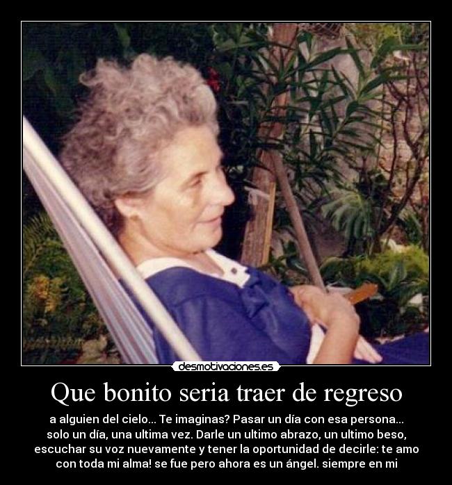 Que bonito seria traer de regreso - a alguien del cielo... Te imaginas? Pasar un día con esa persona...
solo un día, una ultima vez. Darle un ultimo abrazo, un ultimo beso,
escuchar su voz nuevamente y tener la oportunidad de decirle: te amo
con toda mi alma! se fue pero ahora es un ángel. siempre en mi♥
