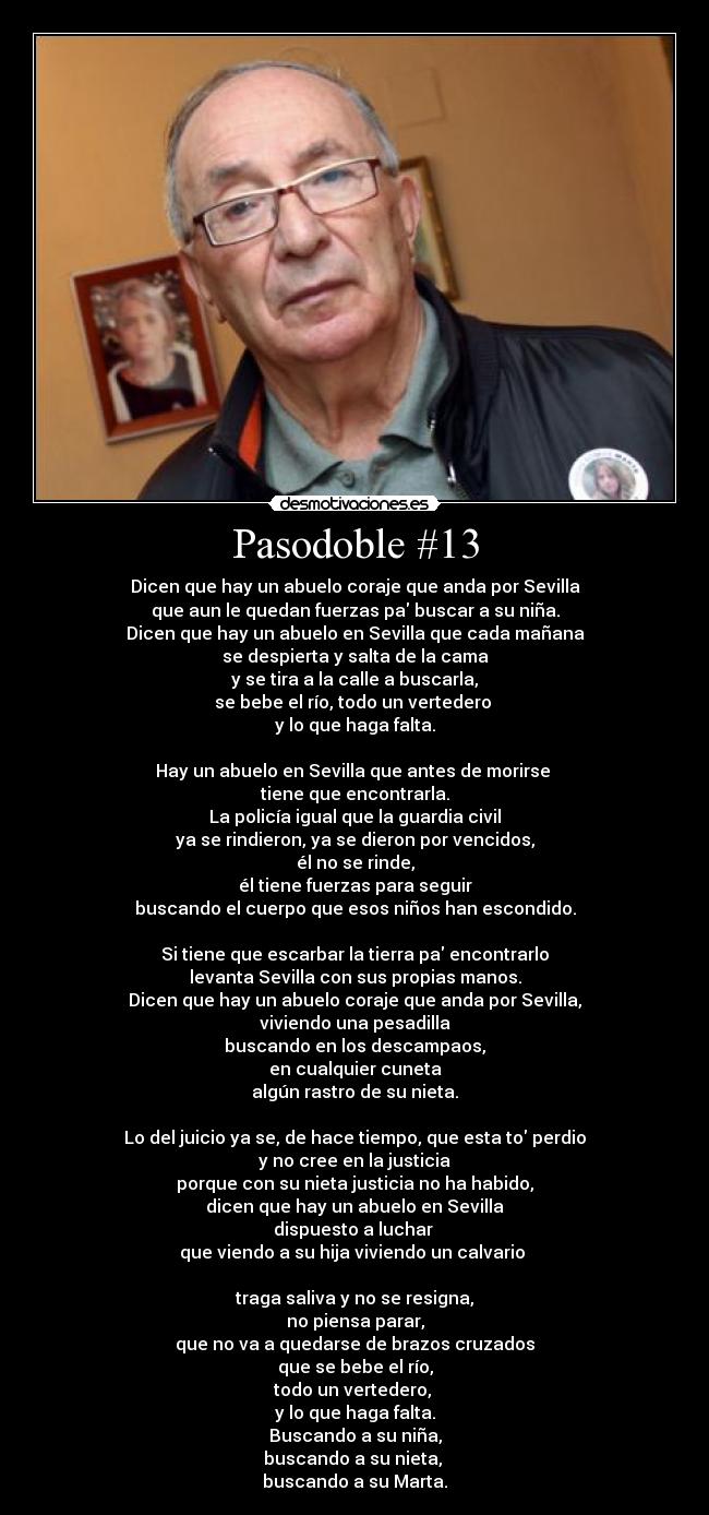 Pasodoble #13 - Dicen que hay un abuelo coraje que anda por Sevilla
que aun le quedan fuerzas pa buscar a su niña.
Dicen que hay un abuelo en Sevilla que cada mañana
se despierta y salta de la cama
y se tira a la calle a buscarla,
se bebe el río, todo un vertedero 
y lo que haga falta.

Hay un abuelo en Sevilla que antes de morirse 
tiene que encontrarla.
La policía igual que la guardia civil
ya se rindieron, ya se dieron por vencidos,
él no se rinde,
él tiene fuerzas para seguir
buscando el cuerpo que esos niños han escondido.

Si tiene que escarbar la tierra pa encontrarlo
levanta Sevilla con sus propias manos.
Dicen que hay un abuelo coraje que anda por Sevilla,
viviendo una pesadilla
buscando en los descampaos,
en cualquier cuneta
algún rastro de su nieta.

Lo del juicio ya se, de hace tiempo, que esta to perdio
y no cree en la justicia
porque con su nieta justicia no ha habido,
dicen que hay un abuelo en Sevilla
dispuesto a luchar 
que viendo a su hija viviendo un calvario 

traga saliva y no se resigna,
no piensa parar,
que no va a quedarse de brazos cruzados
que se bebe el río,
todo un vertedero, 
y lo que haga falta.
Buscando a su niña,
buscando a su nieta, 
buscando a su Marta.
