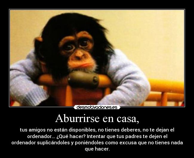 Aburrirse en casa, - tus amigos no están disponibles, no tienes deberes, no te dejan el
ordenador... ¿Qué hacer? Intentar que tus padres te dejen el
ordenador suplicándoles y poniéndoles como excusa que no tienes nada
que hacer.