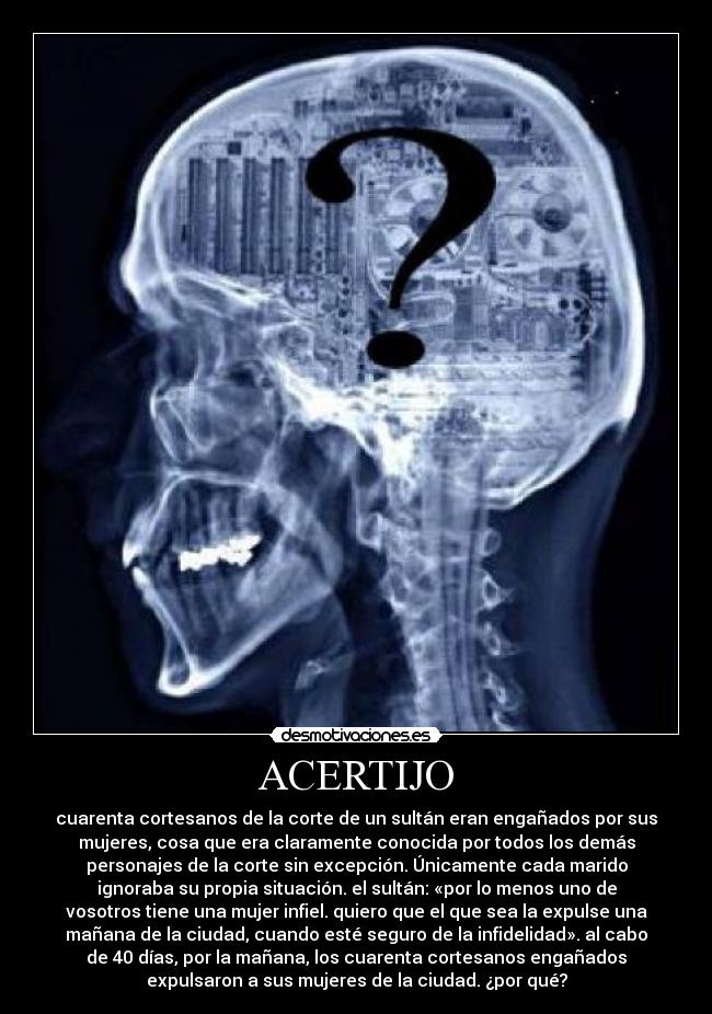 ACERTIJO - cuarenta cortesanos de la corte de un sultán eran engañados por sus
mujeres, cosa que era claramente conocida por todos los demás
personajes de la corte sin excepción. Únicamente cada marido
ignoraba su propia situación. el sultán: «por lo menos uno de
vosotros tiene una mujer infiel. quiero que el que sea la expulse una
mañana de la ciudad, cuando esté seguro de la infidelidad». al cabo
de 40 días, por la mañana, los cuarenta cortesanos engañados
expulsaron a sus mujeres de la ciudad. ¿por qué?
