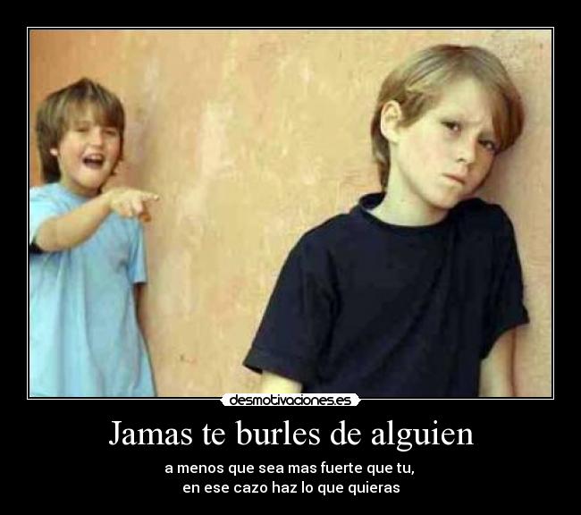 Jamas te burles de alguien - a menos que sea mas fuerte que tu,
en ese cazo haz lo que quieras