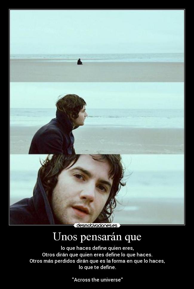 Unos pensarán que - lo que haces define quien eres,
Otros dirán que quien eres define lo que haces.
Otros más perdidos dirán que es la forma en que lo haces,
lo que te define.
Across the universe