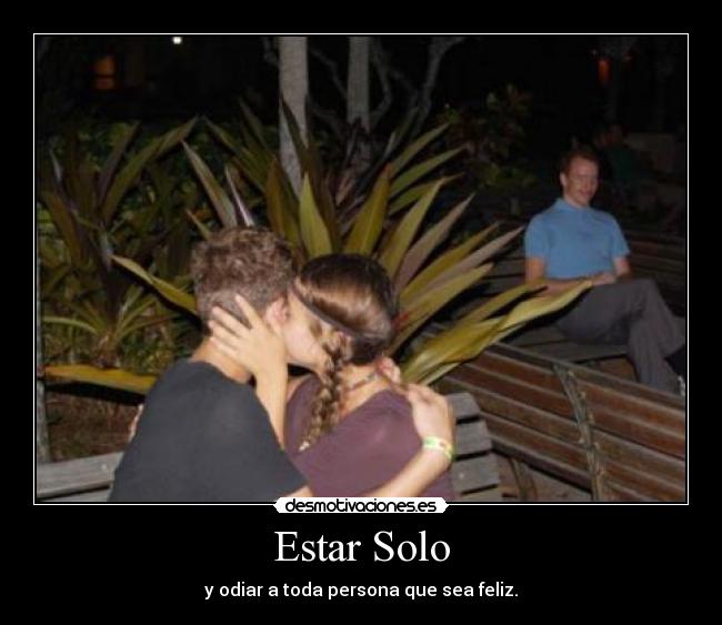 Estar Solo - y odiar a toda persona que sea feliz.