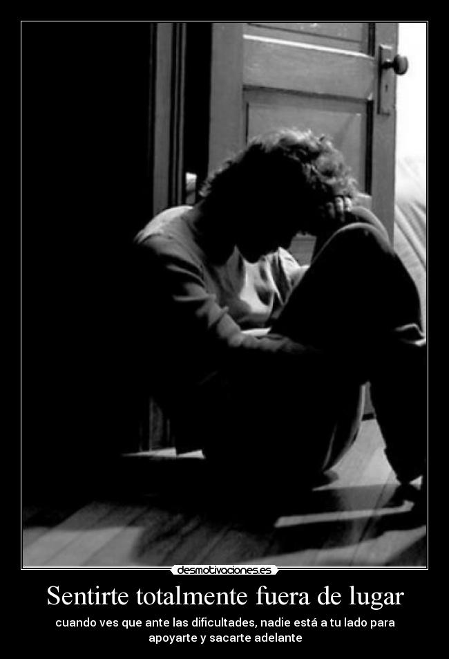 Sentirte totalmente fuera de lugar - cuando ves que ante las dificultades, nadie está a tu lado para
apoyarte y sacarte adelante