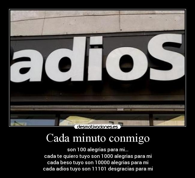 Cada minuto conmigo - son 100 alegrias para mi...
cada te quiero tuyo son 1000 alegrias para mi
cada beso tuyo son 10000 alegrias para mi
cada adios tuyo son 11101 desgracias para mi