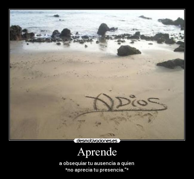 Aprende - a obsequiar tu ausencia a quien
*no aprecia tu presencia.*
