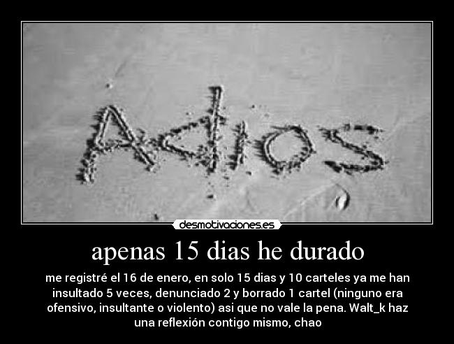 apenas 15 dias he durado - me registré el 16 de enero, en solo 15 dias y 10 carteles ya me han
insultado 5 veces, denunciado 2 y borrado 1 cartel (ninguno era
ofensivo, insultante o violento) asi que no vale la pena. Walt_k haz
una reflexión contigo mismo, chao