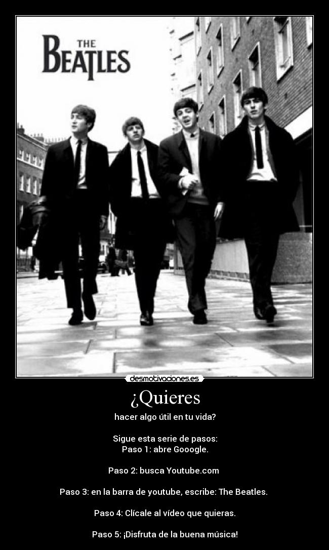 ¿Quieres - hacer algo útil en tu vida?
Sigue esta serie de pasos:
Paso 1: abre Gooogle.
Paso 2: busca Youtube.com
Paso 3: en la barra de youtube, escribe: The Beatles.
Paso 4: Clícale al vídeo que quieras.
Paso 5: ¡Disfruta de la buena música!